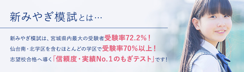 新みやぎ模試とは…新みやぎ模試は、宮城県内最大の受験者 受験率72.0%!仙台南・北学区を含むほとんどの学区で受験率70%以上!志望校合格へ導く「信頼度・実績No.1のもぎテスト」です!
